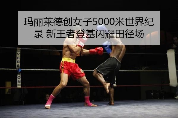 玛丽莱德创女子5000米世界纪录 新王者登基闪耀田径场